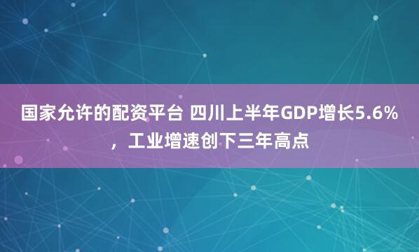 国家允许的配资平台 四川上半年GDP增长5.6%，工业增速创下三年高点