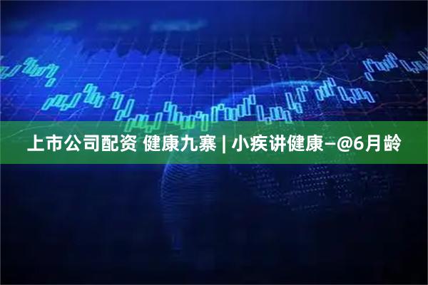 上市公司配资 健康九寨 | 小疾讲健康—@6月龄