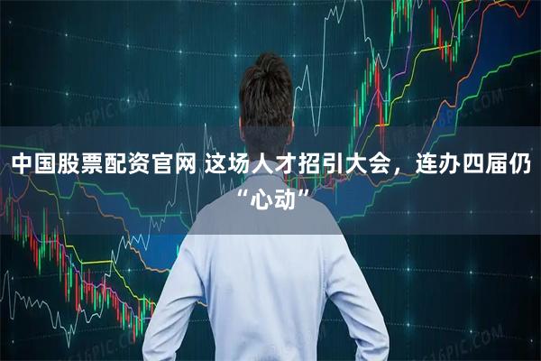 中国股票配资官网 这场人才招引大会，连办四届仍“心动”