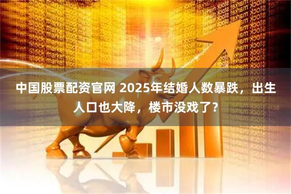 中国股票配资官网 2025年结婚人数暴跌，出生人口也大降，楼市没戏了？