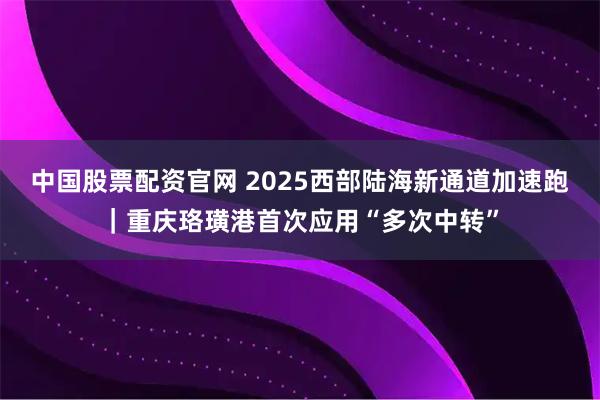 中国股票配资官网 2025西部陆海新通道加速跑｜重庆珞璜港首次应用“多次中转”