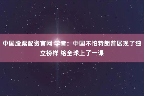 中国股票配资官网 学者：中国不怕特朗普展现了独立榜样 给全球上了一课