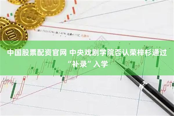 中国股票配资官网 中央戏剧学院否认荣梓杉通过“补录”入学
