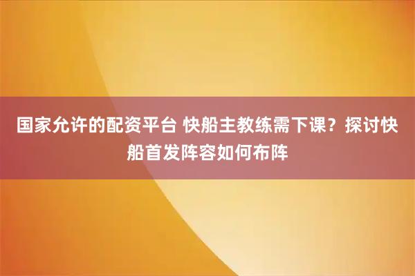 国家允许的配资平台 快船主教练需下课？探讨快船首发阵容如何布阵