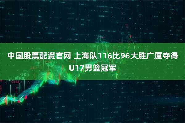 中国股票配资官网 上海队116比96大胜广厦夺得U17男篮冠军