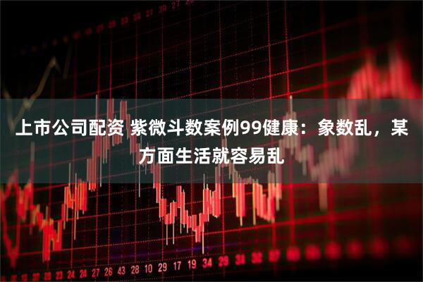 上市公司配资 紫微斗数案例99健康：象数乱，某方面生活就容易乱