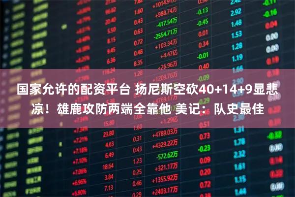 国家允许的配资平台 扬尼斯空砍40+14+9显悲凉！雄鹿攻防两端全靠他 美记：队史最佳