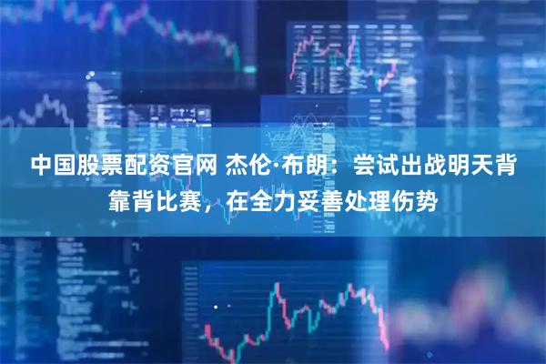 中国股票配资官网 杰伦·布朗：尝试出战明天背靠背比赛，在全力妥善处理伤势