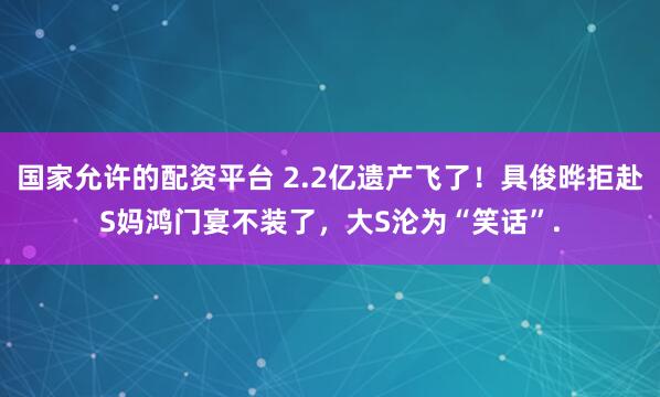国家允许的配资平台 2.2亿遗产飞了！具俊晔拒赴S妈鸿门宴不装了，大S沦为“笑话”.