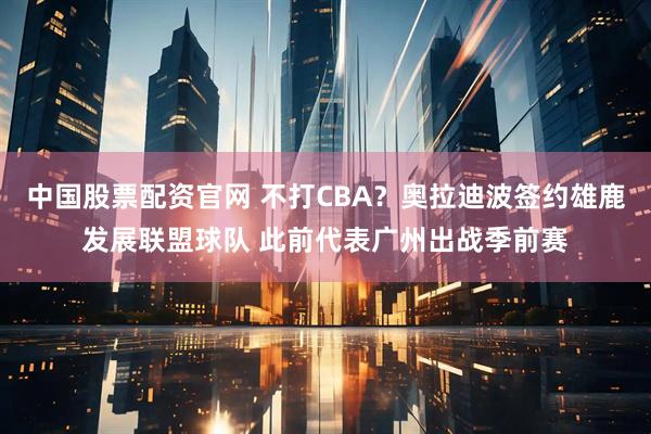 中国股票配资官网 不打CBA？奥拉迪波签约雄鹿发展联盟球队 此前代表广州出战季前赛