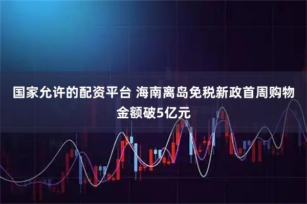 国家允许的配资平台 海南离岛免税新政首周购物金额破5亿元