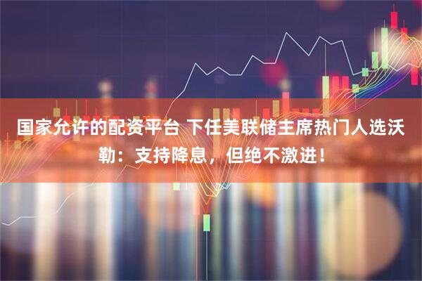 国家允许的配资平台 下任美联储主席热门人选沃勒：支持降息，但绝不激进！