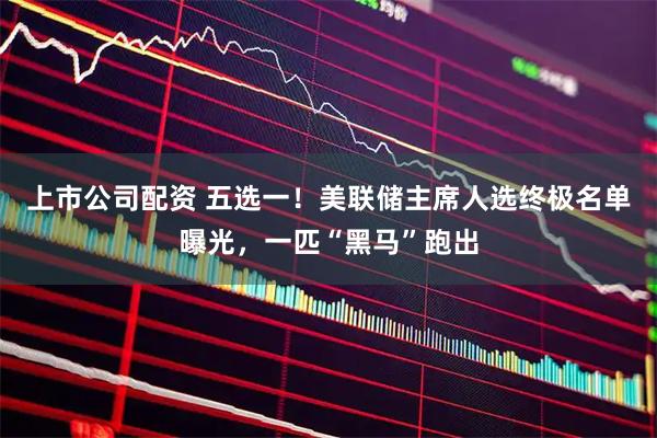 上市公司配资 五选一！美联储主席人选终极名单曝光，一匹“黑马”跑出