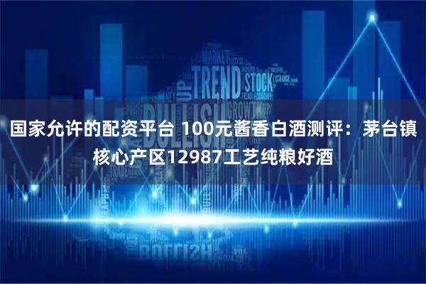 国家允许的配资平台 100元酱香白酒测评：茅台镇核心产区12987工艺纯粮好酒