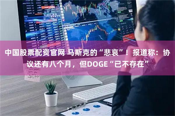 中国股票配资官网 马斯克的“悲哀”！报道称：协议还有八个月，但DOGE“已不存在”