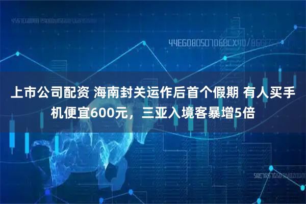 上市公司配资 海南封关运作后首个假期 有人买手机便宜600元，三亚入境客暴增5倍