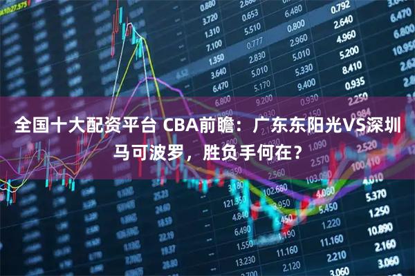 全国十大配资平台 CBA前瞻：广东东阳光VS深圳马可波罗，胜负手何在？