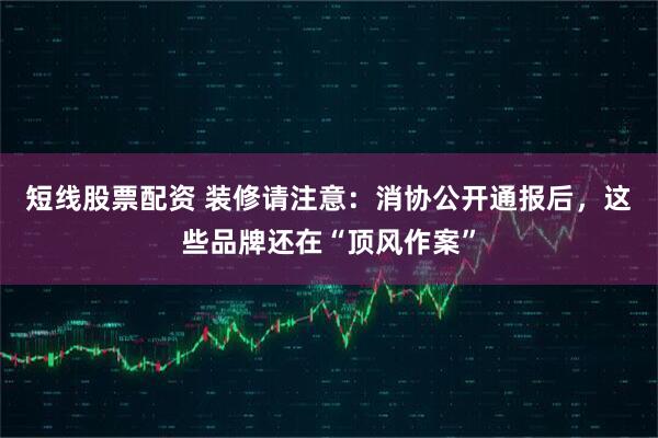 短线股票配资 装修请注意：消协公开通报后，这些品牌还在“顶风作案”